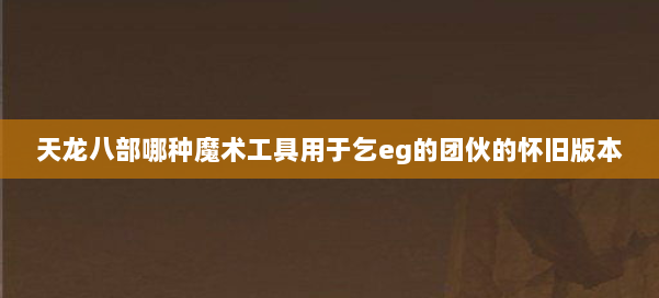 天龙八部哪种魔术工具用于乞eg的团伙的怀旧版本